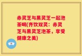 赤灵芝与黑灵芝一起泡茶喝(齐饮双灵：赤灵芝与黑灵芝泡茶，享受健康之美)