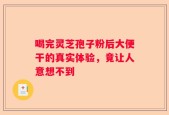 喝完灵芝孢子粉后大便干的真实体验，竟让人意想不到
