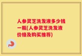 人参灵芝洗发液多少钱一瓶(人参灵芝洗发液价格及购买推荐)