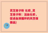 灵芝孢子粉 化瘀_灵芝孢子粉：活血化瘀，促进血液循环的天然保健品)
