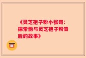 《灵芝孢子粉小张哥：探索他与灵芝孢子粉背后的故事》
