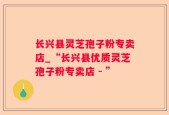 长兴县灵芝孢子粉专卖店_“长兴县优质灵芝孢子粉专卖店 - ”