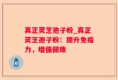 真正灵芝孢子粉_真正灵芝孢子粉：提升免疫力，增强健康