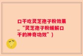 口干吃灵芝孢子粉效果_“灵芝孢子粉缓解口干的神奇功效”)