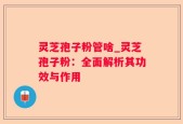 灵芝孢子粉管啥_灵芝孢子粉：全面解析其功效与作用
