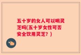 五十岁的女人可以喝灵芝吗(五十岁女性可否安全饮用灵芝？)