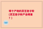 哪个产地的灵芝孢子粉(灵芝孢子粉产自哪里？)