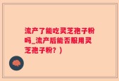 流产了能吃灵芝孢子粉吗_流产后能否服用灵芝孢子粉？)