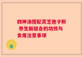 四神汤搭配灵芝孢子粉 养生新组合的功效与食用注意事项
