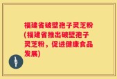 福建省破壁孢子灵芝粉(福建省推出破壁孢子灵芝粉，促进健康食品发展)