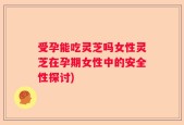 受孕能吃灵芝吗女性灵芝在孕期女性中的安全性探讨)