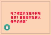 吃了破壁灵芝孢子粉后竟然？看我如何化解大便干的问题”