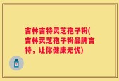 吉林吉特灵芝孢子粉(吉林灵芝孢子粉品牌吉特，让你健康无忧)