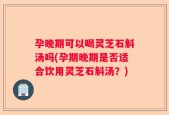 孕晚期可以喝灵芝石斛汤吗(孕期晚期是否适合饮用灵芝石斛汤？)