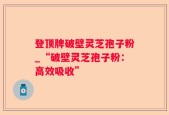 登顶牌破壁灵芝孢子粉_“破壁灵芝孢子粉：高效吸收”