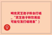 喝完灵芝孢子粉会打嗝_“灵芝孢子粉饮用后可能引发打嗝现象”)