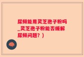 尿频能用灵芝孢子粉吗_灵芝孢子粉能否缓解尿频问题？)