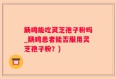 肠鸣能吃灵芝孢子粉吗_肠鸣患者能否服用灵芝孢子粉？)