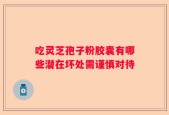 吃灵芝孢子粉胶囊有哪些潜在坏处需谨慎对待