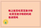 晚上能否吃灵芝孢子粉 吃灵芝孢子粉的时间有讲究吗