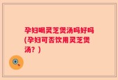孕妇喝灵芝煲汤吗好吗(孕妇可否饮用灵芝煲汤？)