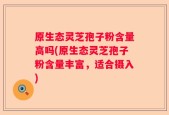 原生态灵芝孢子粉含量高吗(原生态灵芝孢子粉含量丰富，适合摄入)