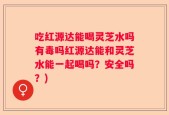 吃红源达能喝灵芝水吗有毒吗红源达能和灵芝水能一起喝吗？安全吗？)