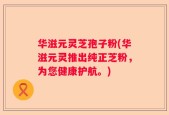 华滋元灵芝孢子粉(华滋元灵推出纯正芝粉，为您健康护航。)