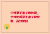 兰州灵芝孢子粉胶囊_兰州优质灵芝孢子粉胶囊：高效保健