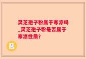 灵芝孢子粉属于寒凉吗_灵芝孢子粉是否属于寒凉性质？
