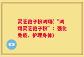 灵芝孢子粉鸿翔(“鸿翔灵芝孢子粉”：强化免疫、护理身体)