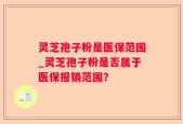灵芝孢子粉是医保范围_灵芝孢子粉是否属于医保报销范围？
