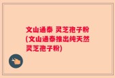 文山通泰 灵芝孢子粉(文山通泰推出纯天然灵芝孢子粉)