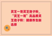 灵芝一哥灵芝孢子粉_“灵芝一哥”高品质灵芝孢子粉：健康养生新选择