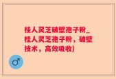 桂人灵芝破壁孢子粉_桂人灵芝孢子粉，破壁技术，高效吸收)