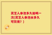 灵芝人参泡多久能喝一次(灵芝人参泡水多久可饮用？)