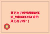 灵芝孢子粉到哪里能买到_如何购买到正宗的灵芝孢子粉？)