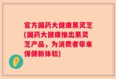 官方国药大健康黑灵芝(国药大健康推出黑灵芝产品，为消费者带来保健新体验)