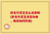 野生竹灵芝怎么泡茶喝(野生竹灵芝泡茶攻略，教你如何饮用)