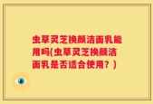 虫草灵芝换颜洁面乳能用吗(虫草灵芝换颜洁面乳是否适合使用？)