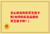 怎么挑选购买灵芝孢子粉(如何购买高品质的灵芝孢子粉？)