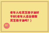 老年人吃灵芝孢子油好不好(老年人适合摄取灵芝孢子油吗？)