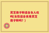 灵芝孢子粉适合女人吃吗(女性适合食用灵芝孢子粉吗？)