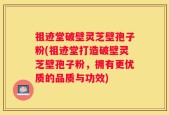 祖迹堂破壁灵芝壁孢子粉(祖迹堂打造破壁灵芝壁孢子粉，拥有更优质的品质与功效)