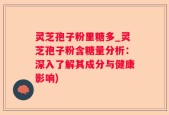 灵芝孢子粉里糖多_灵芝孢子粉含糖量分析：深入了解其成分与健康影响)