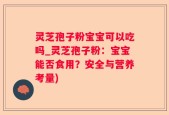 灵芝孢子粉宝宝可以吃吗_灵芝孢子粉：宝宝能否食用？安全与营养考量)