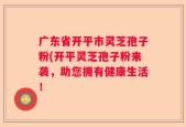 广东省开平市灵芝孢子粉(开平灵芝孢子粉来袭，助您拥有健康生活！