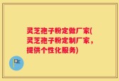 灵芝孢子粉定做厂家(灵芝孢子粉定制厂家，提供个性化服务)