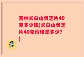 吉林长白山灵芝片40克多少钱(长白山灵芝片40克价格是多少？)
