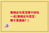 黄明达与灵芝哪个好吃一点(黄明达与灵芝：哪个更美味？)